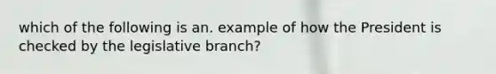 which of the following is an. example of how the President is checked by the legislative branch?