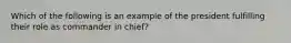 Which of the following is an example of the president fulfilling their role as commander in chief?