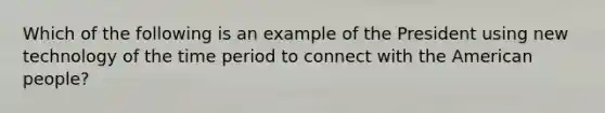 Which of the following is an example of the President using new technology of the time period to connect with the American people?