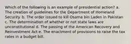 Which of the following is an example of presidential action? a. The creation of guidelines for the Department of Homeland Security. b. The order issued to kill Osama bin Laden in Pakistan c. The determination of whether or not state laws are unconstitutional d. The passing of the American Recovery and Reinvestment Act e. The enactment of provisions to raise the tax rates in a budget bill.