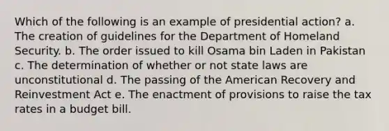 Which of the following is an example of presidential action? a. The creation of guidelines for the Department of Homeland Security. b. The order issued to kill Osama bin Laden in Pakistan c. The determination of whether or not state laws are unconstitutional d. The passing of the American Recovery and Reinvestment Act e. The enactment of provisions to raise the tax rates in a budget bill.