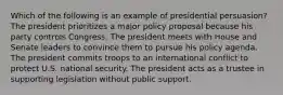 Which of the following is an example of presidential persuasion? The president prioritizes a major policy proposal because his party controls Congress. The president meets with House and Senate leaders to convince them to pursue his policy agenda. The president commits troops to an international conflict to protect U.S. national security. The president acts as a trustee in supporting legislation without public support.