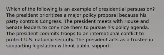 Which of the following is an example of presidential persuasion? The president prioritizes a major policy proposal because his party controls Congress. The president meets with House and Senate leaders to convince them to pursue his policy agenda. The president commits troops to an international conflict to protect U.S. national security. The president acts as a trustee in supporting legislation without public support.