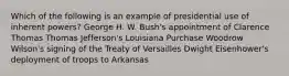 Which of the following is an example of presidential use of inherent powers? George H. W. Bush's appointment of Clarence Thomas Thomas Jefferson's Louisiana Purchase Woodrow Wilson's signing of the Treaty of Versailles Dwight Eisenhower's deployment of troops to Arkansas