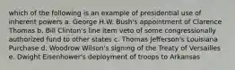 which of the following is an example of presidential use of inherent powers a. George H.W. Bush's appointment of Clarence Thomas b. Bill Clinton's line item veto of some congressionally authorized fund to other states c. Thomas Jefferson's Louisiana Purchase d. Woodrow Wilson's signing of the Treaty of Versailles e. Dwight Eisenhower's deployment of troops to Arkansas