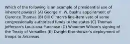 Which of the following is an example of presidential use of inherent powers? (A) George H. W. Bush's appointment of Clarence Thomas (B) Bill Clinton's line-item veto of some congressionally authorized funds to the states (C) Thomas Jefferson's Louisiana Purchase (D) Woodrow Wilson's signing of the Treaty of Versailles (E) Dwight Eisenhower's deployment of troops to Arkansas