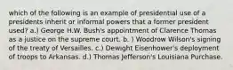 which of the following is an example of presidential use of a presidents inherit or informal powers that a former president used? a.) George H.W. Bush's appointment of Clarence Thomas as a justice on the supreme court. b. ) Woodrow Wilson's signing of the treaty of Versailles. c.) Dewight Eisenhower's deployment of troops to Arkansas. d.) Thomas Jefferson's Louisiana Purchase.