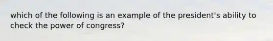 which of the following is an example of the president's ability to check the power of congress?