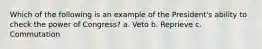 Which of the following is an example of the President's ability to check the power of Congress? a. Veto b. Reprieve c. Commutation