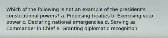 Which of the following is not an example of the president's constitutional powers? a. Proposing treaties b. Exercising veto power c. Declaring national emergencies d. Serving as Commander in Chief e. Granting diplomatic recognition