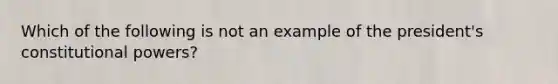 Which of the following is not an example of the president's constitutional powers?