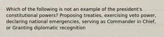 Which of the following is not an example of the president's constitutional powers? Proposing treaties, exercising veto power, declaring national emergencies, serving as Commander in Chief, or Granting diplomatic recognition