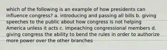 which of the following is an example of how presidents can influence congress? a. introducing and passing all bills b. giving speeches to the public about how congress is not helping America unless it acts c. impeaching congressional members d. giving congress the ability to bend the rules in order to authorize more power over the other branches