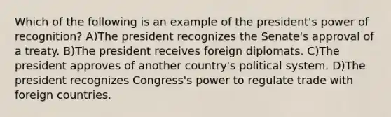 Which of the following is an example of the president's power of recognition? A)The president recognizes the Senate's approval of a treaty. B)The president receives foreign diplomats. C)The president approves of another country's political system. D)The president recognizes Congress's power to regulate trade with foreign countries.