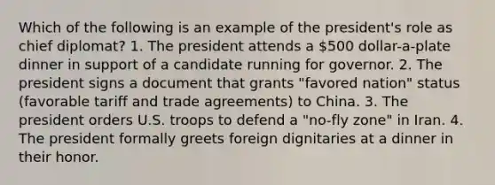 Which of the following is an example of the president's role as chief diplomat? 1. The president attends a 500 dollar-a-plate dinner in support of a candidate running for governor. 2. The president signs a document that grants "favored nation" status (favorable tariff and trade agreements) to China. 3. The president orders U.S. troops to defend a "no-fly zone" in Iran. 4. The president formally greets foreign dignitaries at a dinner in their honor.