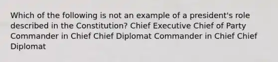 Which of the following is not an example of a president's role described in the Constitution? Chief Executive Chief of Party Commander in Chief Chief Diplomat Commander in Chief Chief Diplomat