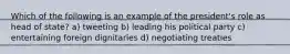 Which of the following is an example of the president's role as head of state? a) tweeting b) leading his political party c) entertaining foreign dignitaries d) negotiating treaties