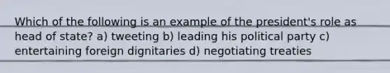 Which of the following is an example of the president's role as head of state? a) tweeting b) leading his political party c) entertaining foreign dignitaries d) negotiating treaties