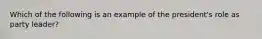 Which of the following is an example of the president's role as party leader?