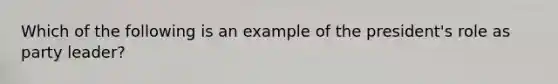 Which of the following is an example of the president's role as party leader?