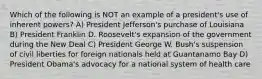 Which of the following is NOT an example of a president's use of inherent powers? A) President Jefferson's purchase of Louisiana B) President Franklin D. Roosevelt's expansion of the government during the New Deal C) President George W. Bush's suspension of civil liberties for foreign nationals held at Guantanamo Bay D) President Obama's advocacy for a national system of health care