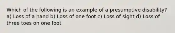 Which of the following is an example of a presumptive disability? a) Loss of a hand b) Loss of one foot c) Loss of sight d) Loss of three toes on one foot