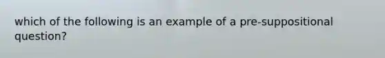 which of the following is an example of a pre-suppositional question?