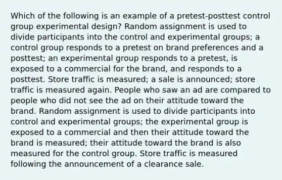 Which of the following is an example of a pretest-posttest control group experimental design? Random assignment is used to divide participants into the control and experimental groups; a control group responds to a pretest on brand preferences and a posttest; an experimental group responds to a pretest, is exposed to a commercial for the brand, and responds to a posttest. Store traffic is measured; a sale is announced; store traffic is measured again. People who saw an ad are compared to people who did not see the ad on their attitude toward the brand. Random assignment is used to divide participants into control and experimental groups; the experimental group is exposed to a commercial and then their attitude toward the brand is measured; their attitude toward the brand is also measured for the control group. Store traffic is measured following the announcement of a clearance sale.