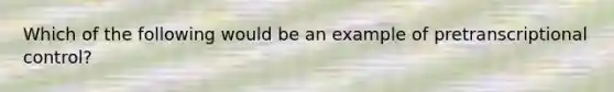 Which of the following would be an example of pretranscriptional control?