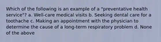 Which of the following is an example of a "preventative health service"? a. Well-care medical visits b. Seeking dental care for a toothache c. Making an appointment with the physician to determine the cause of a long-term respiratory problem d. None of the above