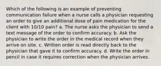 Which of the following is an example of preventing communication failure when a nurse calls a physician requesting an order to give an additional dose of pain medication for the client with 10/10 pain? a. The nurse asks the physician to send a text message of the order to confirm accuracy. b. Ask the physician to write the order in the medical record when they arrive on site. c. Written order is read directly back to the physician that gave it to confirm accuracy. d. Write the order in pencil in case it requires correction when the physician arrives.