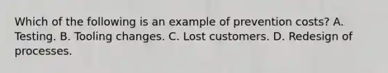 Which of the following is an example of prevention costs? A. Testing. B. Tooling changes. C. Lost customers. D. Redesign of processes.