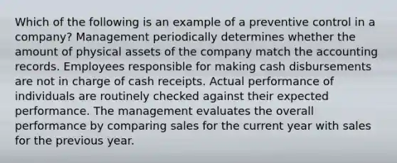 Which of the following is an example of a preventive control in a company? Management periodically determines whether the amount of physical assets of the company match the accounting records. Employees responsible for making cash disbursements are not in charge of cash receipts. Actual performance of individuals are routinely checked against their expected performance. The management evaluates the overall performance by comparing sales for the current year with sales for the previous year.