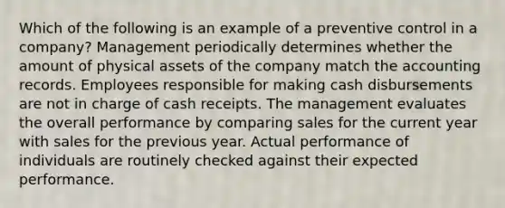 Which of the following is an example of a preventive control in a company? Management periodically determines whether the amount of physical assets of the company match the accounting records. Employees responsible for making cash disbursements are not in charge of cash receipts. The management evaluates the overall performance by comparing sales for the current year with sales for the previous year. Actual performance of individuals are routinely checked against their expected performance.