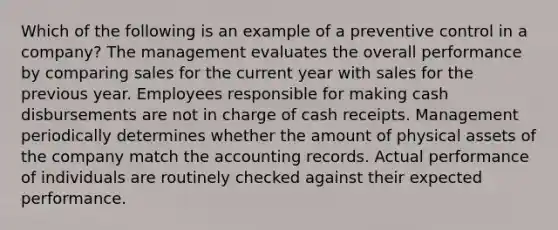 Which of the following is an example of a preventive control in a company? The management evaluates the overall performance by comparing sales for the current year with sales for the previous year. Employees responsible for making cash disbursements are not in charge of cash receipts. Management periodically determines whether the amount of physical assets of the company match the accounting records. Actual performance of individuals are routinely checked against their expected performance.