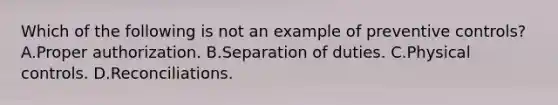 Which of the following is not an example of preventive controls? A.Proper authorization. B.Separation of duties. C.Physical controls. D.Reconciliations.