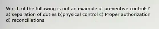 Which of the following is not an example of preventive controls? a) separation of duties b)physical control c) Proper authorization d) reconciliations