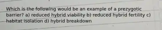 Which is the following would be an example of a prezygotic barrier? a) reduced hybrid viability b) reduced hybrid fertility c) habitat isolation d) hybrid breakdown