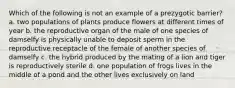 Which of the following is not an example of a prezygotic barrier? a. two populations of plants produce flowers at different times of year b. the reproductive organ of the male of one species of damselfy is physically unable to deposit sperm in the reproductive receptacle of the female of another species of damselfy c. the hybrid produced by the mating of a lion and tiger is reproductively sterile d. one population of frogs lives in the middle of a pond and the other lives exclusively on land