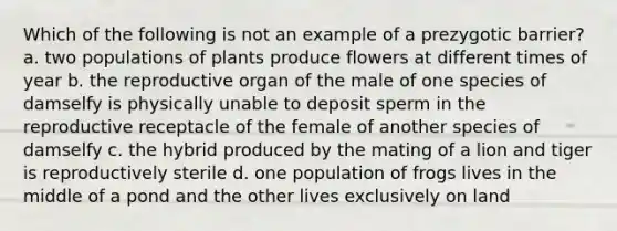 Which of the following is not an example of a prezygotic barrier? a. two populations of plants produce flowers at different times of year b. the reproductive organ of the male of one species of damselfy is physically unable to deposit sperm in the reproductive receptacle of the female of another species of damselfy c. the hybrid produced by the mating of a lion and tiger is reproductively sterile d. one population of frogs lives in the middle of a pond and the other lives exclusively on land