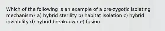 Which of the following is an example of a pre-zygotic isolating mechanism? a) hybrid sterility b) habitat isolation c) hybrid inviability d) hybrid breakdown e) fusion