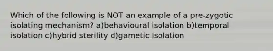 Which of the following is NOT an example of a pre-zygotic isolating mechanism? a)behavioural isolation b)temporal isolation c)hybrid sterility d)gametic isolation