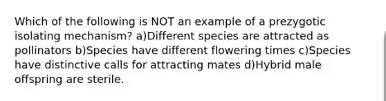 Which of the following is NOT an example of a prezygotic isolating mechanism? a)Different species are attracted as pollinators b)Species have different flowering times c)Species have distinctive calls for attracting mates d)Hybrid male offspring are sterile.