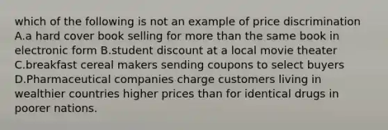 which of the following is not an example of price discrimination A.a hard cover book selling for more than the same book in electronic form B.student discount at a local movie theater C.breakfast cereal makers sending coupons to select buyers D.Pharmaceutical companies charge customers living in wealthier countries higher prices than for identical drugs in poorer nations.