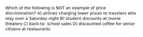 Which of the following is NOT an example of price discrimination? A) airlines charging lower prices to travelers who stay over a Saturday night B) student discounts at movie theaters C) back-to- school sales D) discounted coffee for senior citizens at restaurants