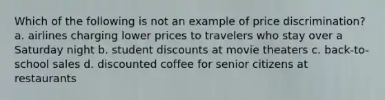 Which of the following is not an example of price discrimination? a. airlines charging lower prices to travelers who stay over a Saturday night b. student discounts at movie theaters c. back-to-school sales d. discounted coffee for senior citizens at restaurants