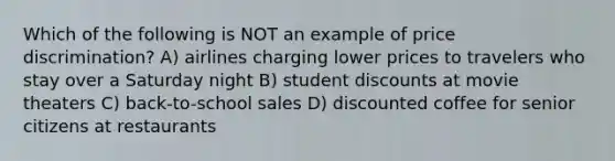 Which of the following is NOT an example of price discrimination? A) airlines charging lower prices to travelers who stay over a Saturday night B) student discounts at movie theaters C) back-to-school sales D) discounted coffee for senior citizens at restaurants