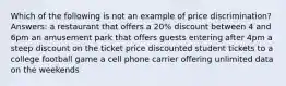 Which of the following is not an example of price discrimination? Answers: a restaurant that offers a 20% discount between 4 and 6pm an amusement park that offers guests entering after 4pm a steep discount on the ticket price discounted student tickets to a college football game a cell phone carrier offering unlimited data on the weekends