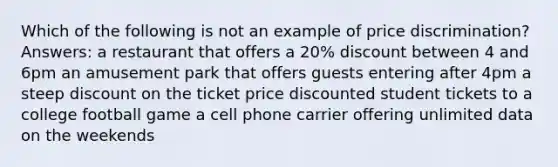 Which of the following is not an example of price discrimination? Answers: a restaurant that offers a 20% discount between 4 and 6pm an amusement park that offers guests entering after 4pm a steep discount on the ticket price discounted student tickets to a college football game a cell phone carrier offering unlimited data on the weekends