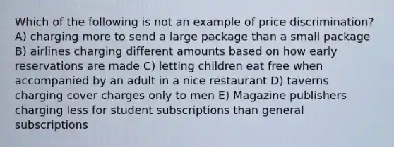 Which of the following is not an example of price discrimination? A) charging more to send a large package than a small package B) airlines charging different amounts based on how early reservations are made C) letting children eat free when accompanied by an adult in a nice restaurant D) taverns charging cover charges only to men E) Magazine publishers charging less for student subscriptions than general subscriptions